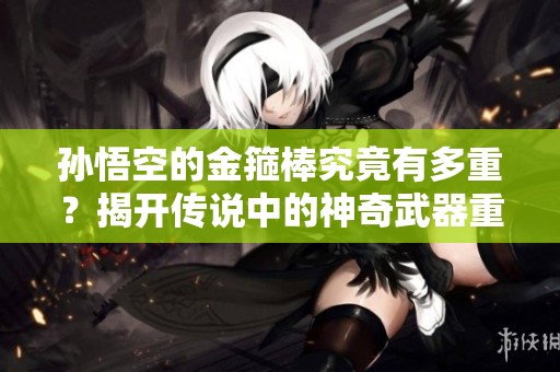 孙悟空的金箍棒究竟有多重？揭开传说中的神奇武器重量真相