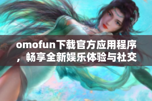 omofun下载官方应用程序，畅享全新娱乐体验与社交乐趣