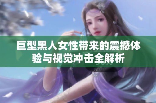 巨型黑人女性带来的震撼体验与视觉冲击全解析
