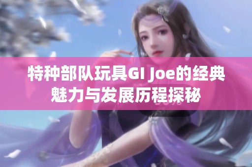 特种部队玩具GI Joe的经典魅力与发展历程探秘