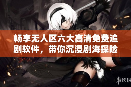 畅享无人区六大高清免费追剧软件，带你沉浸剧海探险