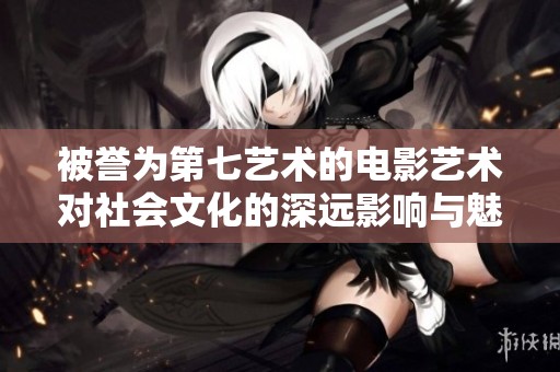 被誉为第七艺术的电影艺术对社会文化的深远影响与魅力解析