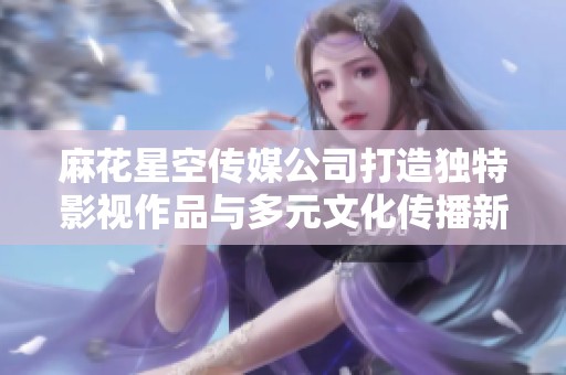 麻花星空传媒公司打造独特影视作品与多元文化传播新平台