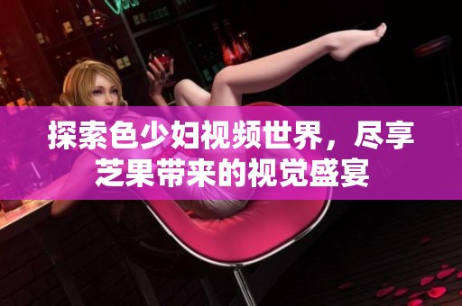 探索色少妇视频世界，尽享芝果带来的视觉盛宴