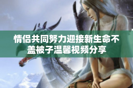 情侣共同努力迎接新生命不盖被子温馨视频分享
