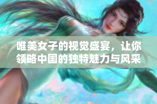 唯美女子的视觉盛宴，让你领略中国的独特魅力与风采