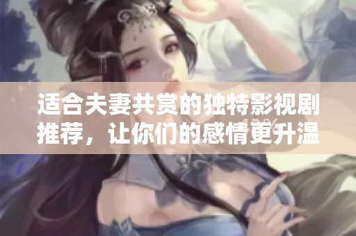 适合夫妻共赏的独特影视剧推荐，让你们的感情更升温