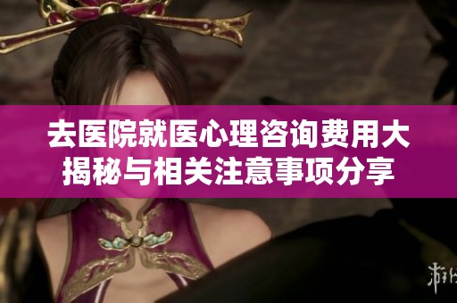 去医院就医心理咨询费用大揭秘与相关注意事项分享