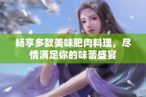 畅享多款美味肥肉料理，尽情满足你的味蕾盛宴
