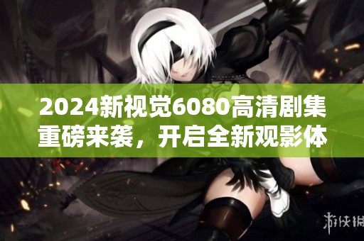 2024新视觉6080高清剧集重磅来袭，开启全新观影体验！