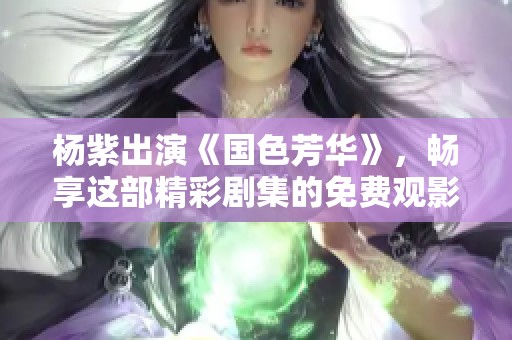 杨紫出演《国色芳华》，畅享这部精彩剧集的免费观影体验！