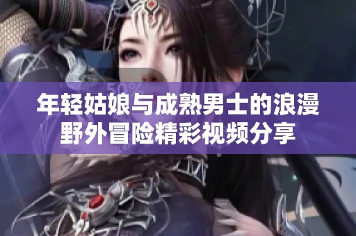 年轻姑娘与成熟男士的浪漫野外冒险精彩视频分享