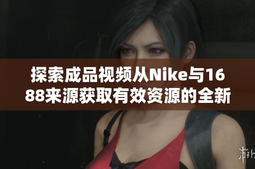 探索成品视频从Nike与1688来源获取有效资源的全新途径