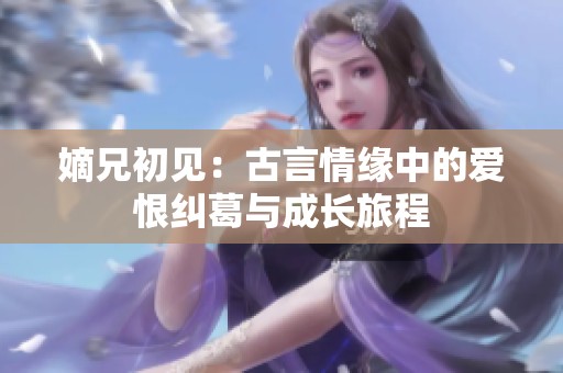 嫡兄初见：古言情缘中的爱恨纠葛与成长旅程