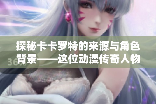 探秘卡卡罗特的来源与角色背景——这位动漫传奇人物是谁？