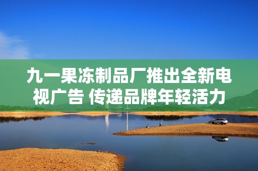 九一果冻制品厂推出全新电视广告 传递品牌年轻活力形象