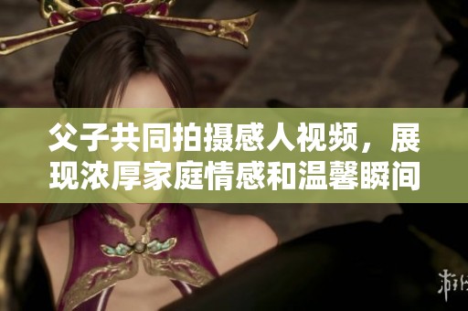 父子共同拍摄感人视频，展现浓厚家庭情感和温馨瞬间