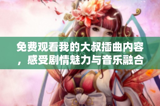 免费观看我的大叔插曲内容，感受剧情魅力与音乐融合的魅力！