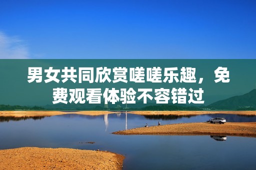 男女共同欣赏嗟嗟乐趣，免费观看体验不容错过