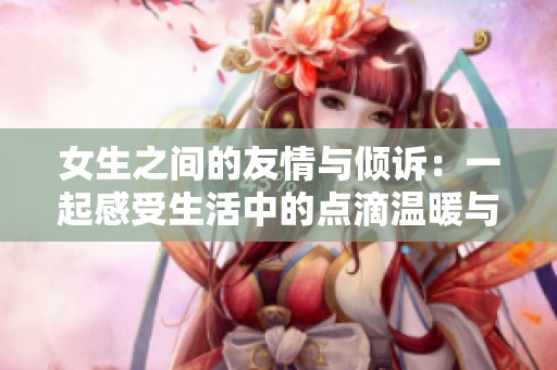 女生之间的友情与倾诉：一起感受生活中的点滴温暖与共鸣