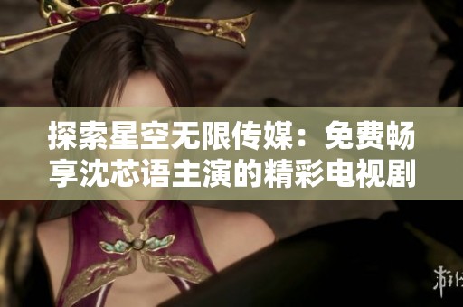 探索星空无限传媒：免费畅享沈芯语主演的精彩电视剧