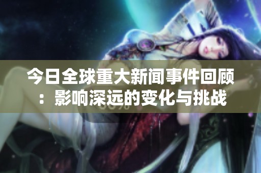 今日全球重大新闻事件回顾：影响深远的变化与挑战