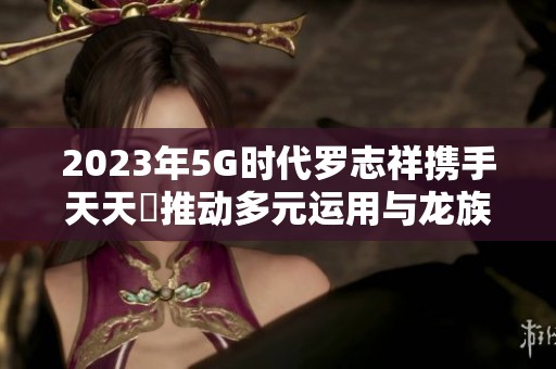 2023年5G时代罗志祥携手天天奭推动多元运用与龙族盛况