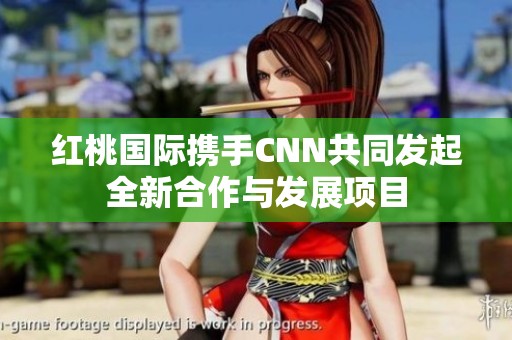 红桃国际携手CNN共同发起全新合作与发展项目