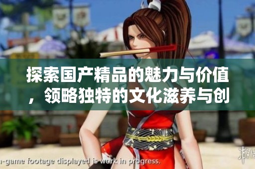 探索国产精品的魅力与价值，领略独特的文化滋养与创新精神