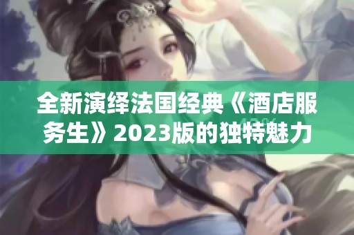 全新演绎法国经典《酒店服务生》2023版的独特魅力与故事