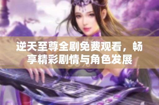逆天至尊全剧免费观看，畅享精彩剧情与角色发展