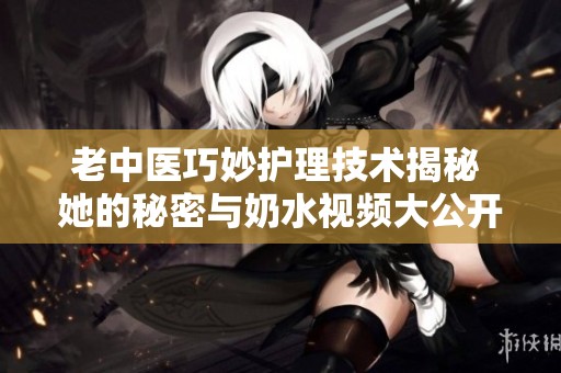 老中医巧妙护理技术揭秘 她的秘密与奶水视频大公开
