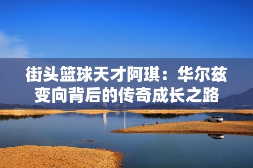 街头篮球天才阿琪：华尔兹变向背后的传奇成长之路