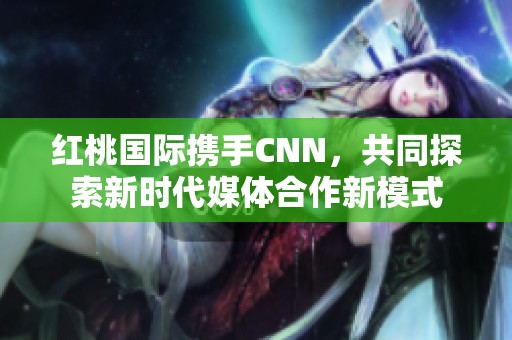 红桃国际携手CNN，共同探索新时代媒体合作新模式