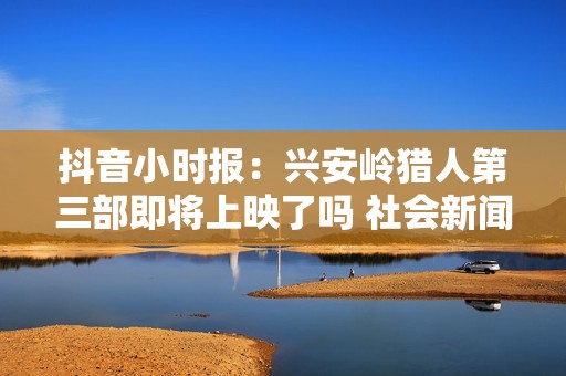 抖音小时报：兴安岭猎人第三部即将上映了吗 社会新闻最新动态