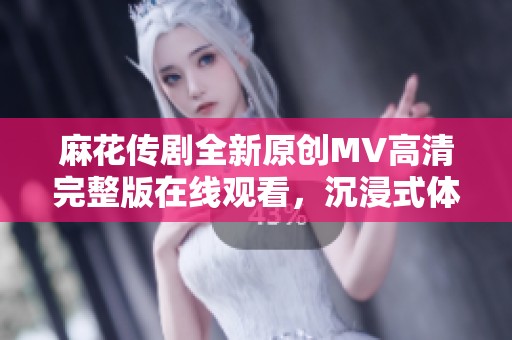 麻花传剧全新原创MV高清完整版在线观看，沉浸式体验等你来！