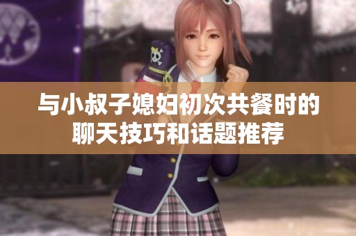 与小叔子媳妇初次共餐时的聊天技巧和话题推荐