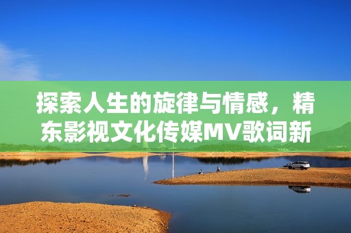 探索人生的旋律与情感，精东影视文化传媒MV歌词新解读