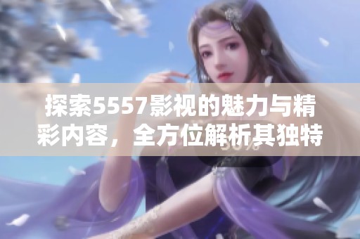 探索5557影视的魅力与精彩内容，全方位解析其独特之处