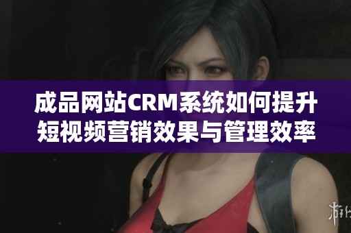 成品网站CRM系统如何提升短视频营销效果与管理效率