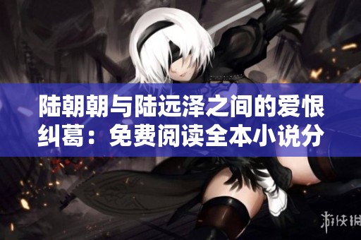 陆朝朝与陆远泽之间的爱恨纠葛：免费阅读全本小说分享