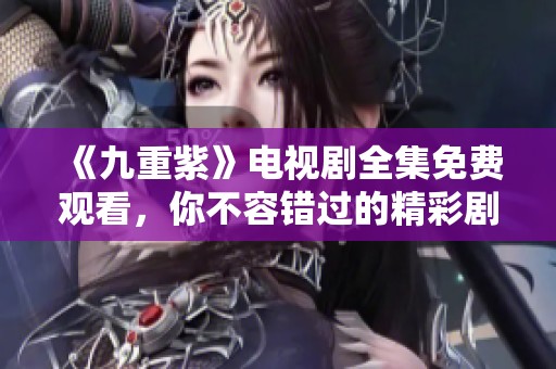 《九重紫》电视剧全集免费观看，你不容错过的精彩剧情荟萃