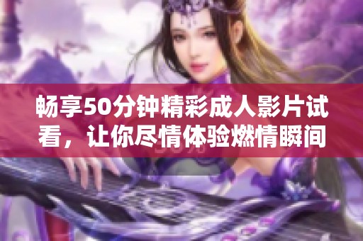 畅享50分钟精彩成人影片试看，让你尽情体验燃情瞬间