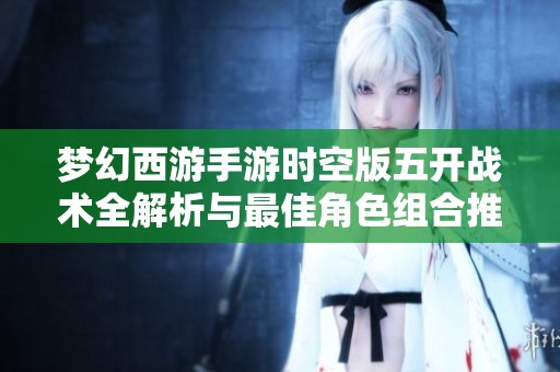 梦幻西游手游时空版五开战术全解析与最佳角色组合推荐