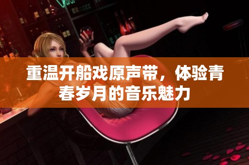 重温开船戏原声带，体验青春岁月的音乐魅力