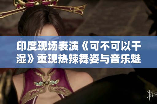 印度现场表演《可不可以干湿》重现热辣舞姿与音乐魅力