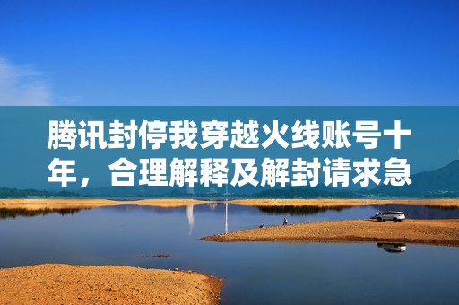 腾讯封停我穿越火线账号十年，合理解释及解封请求急需支持