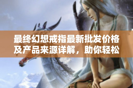 最终幻想戒指最新批发价格及产品来源详解，助你轻松选购