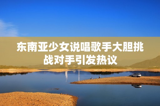 东南亚少女说唱歌手大胆挑战对手引发热议