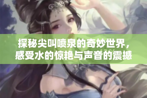 探秘尖叫喷泉的奇妙世界，感受水的惊艳与声音的震撼